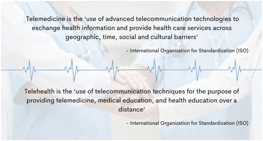 nternational Organization for Standardization (ISO) defines telemedicine as the 'use of advanced telecommunication technologies to exchange health information and provide health care services across geographic, time, social and cultural barriers.' It defines telehealth as the 'use of telecommunication techniques for the purpose of providing telemedicine, medical education, and health education over a distance.'